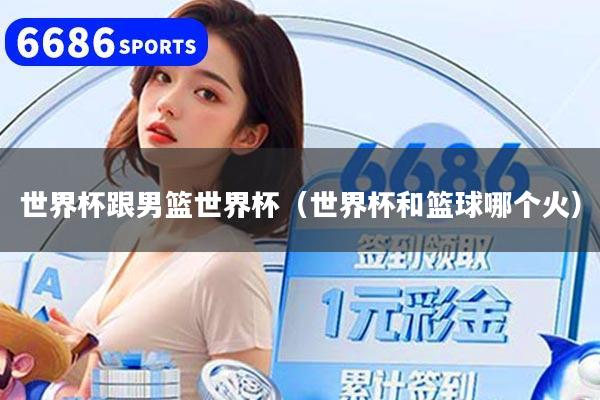 世界杯跟男籃世界杯（世界杯和籃球哪個(gè)火）